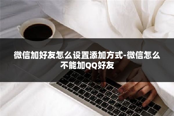 微信加好友怎么设置添加方式-微信怎么不能加QQ好友