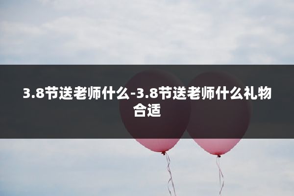 3.8节送老师什么-3.8节送老师什么礼物合适