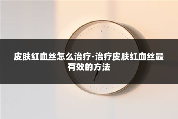 皮肤红血丝怎么治疗-治疗皮肤红血丝最有效的方法