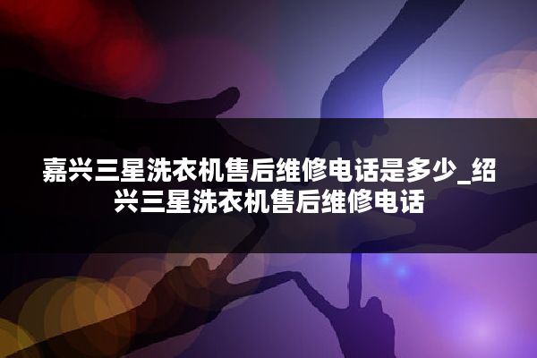 嘉兴三星洗衣机售后维修电话是多少_绍兴三星洗衣机售后维修电话