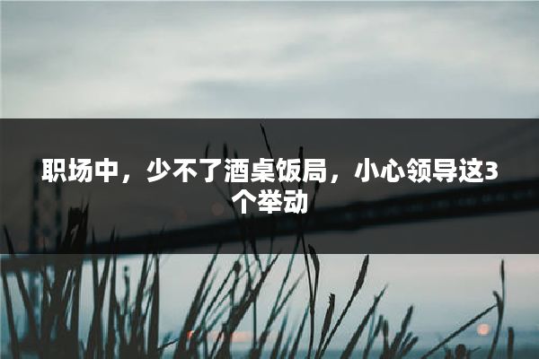 职场中，少不了酒桌饭局，小心领导这3个举动