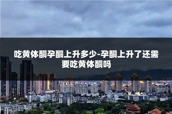 吃黄体酮孕酮上升多少-孕酮上升了还需要吃黄体酮吗