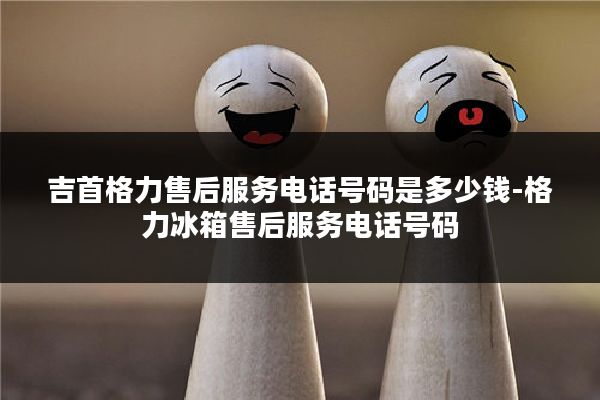 吉首格力售后服务电话号码是多少钱-格力冰箱售后服务电话号码