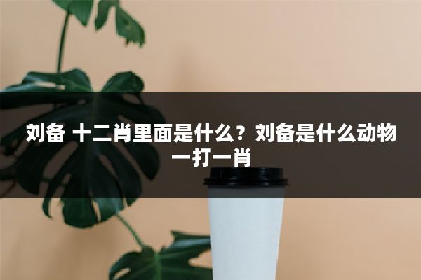 刘备 十二肖里面是什么?刘备是什么动物一打一肖