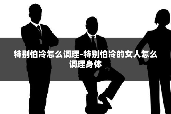 特别怕冷怎么调理-特别怕冷的女人怎么调理身体