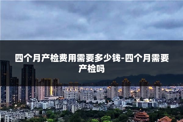 四个月产检费用需要多少钱-四个月需要产检吗