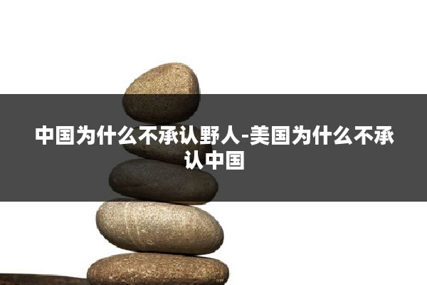中国为什么不承认野人-美国为什么不承认中国