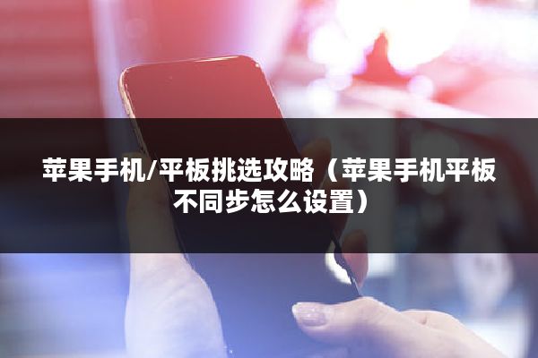 苹果手机/平板挑选攻略（苹果手机平板不同步怎么设置）