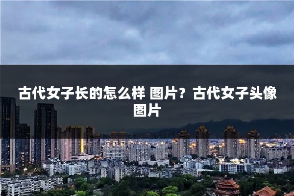古代女子长的怎么样 图片?古代女子头像图片