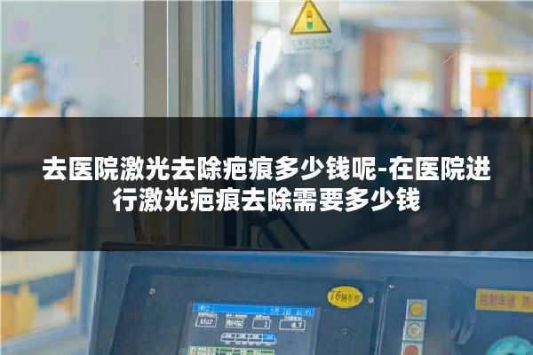 去医院激光去除疤痕多少钱呢-在医院进行激光疤痕去除需要多少钱