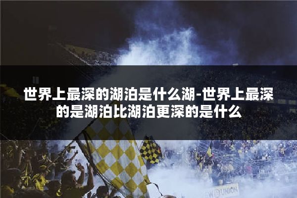 世界上最深的湖泊是什么湖-世界上最深的是湖泊比湖泊更深的是什么