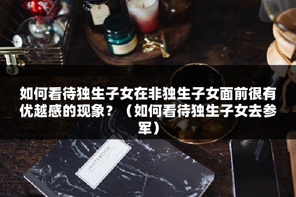 如何看待独生子女在非独生子女面前很有优越感的现象？（如何看待独生子女去参军）
