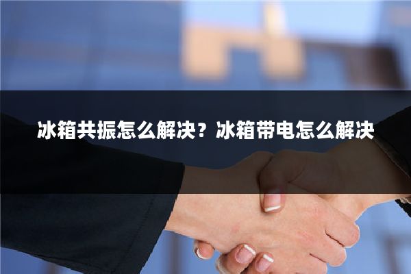 冰箱共振怎么解决?冰箱带电怎么解决