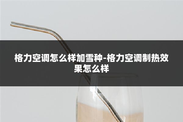 格力空调怎么样加雪种-格力空调制热效果怎么样