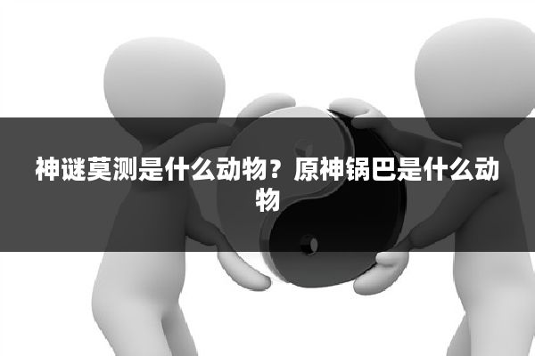 神谜莫测是什么动物?原神锅巴是什么动物