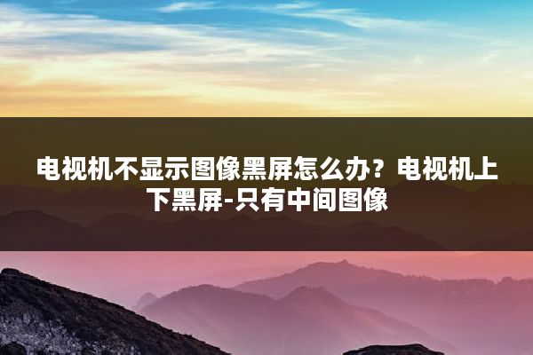 电视机不显示图像黑屏怎么办？电视机上下黑屏-只有中间图像