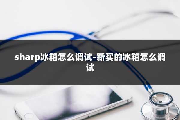 sharp冰箱怎么调试-新买的冰箱怎么调试
