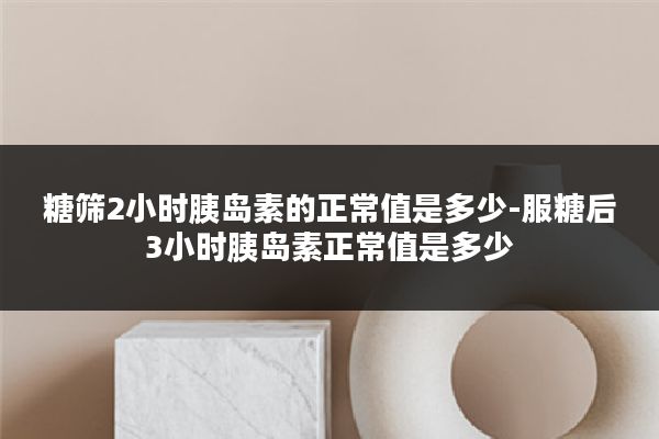 糖筛2小时胰岛素的正常值是多少-服糖后3小时胰岛素正常值是多少