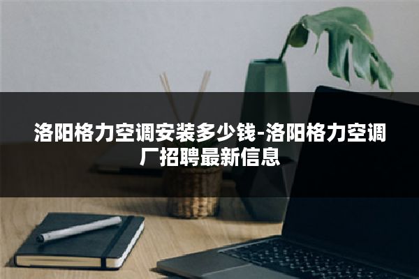 洛阳格力空调安装多少钱-洛阳格力空调厂招聘最新信息