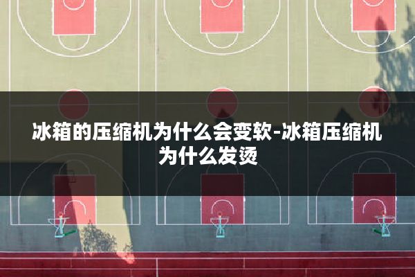 冰箱的压缩机为什么会变软-冰箱压缩机为什么发烫