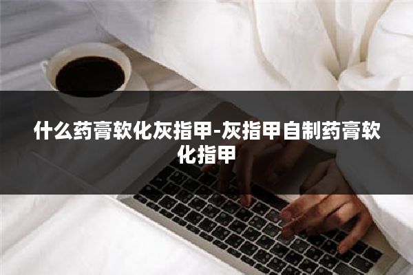 什么药膏软化灰指甲-灰指甲自制药膏软化指甲