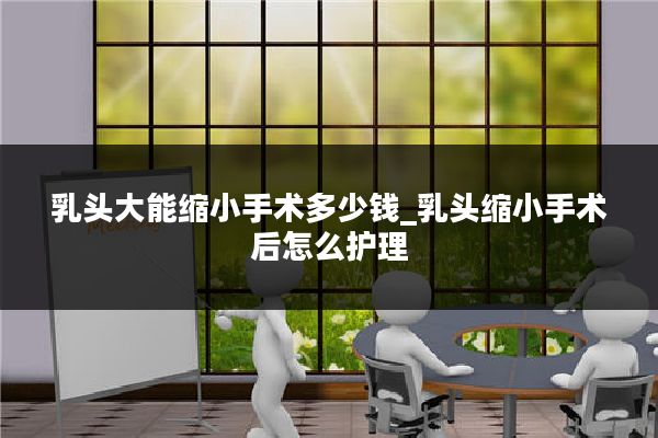 乳头大能缩小手术多少钱_乳头缩小手术后怎么护理