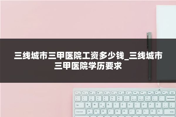 三线城市三甲医院工资多少钱_三线城市三甲医院学历要求