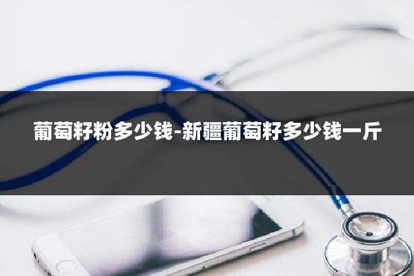 葡萄籽粉多少钱-新疆葡萄籽多少钱一斤