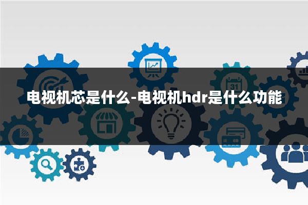 电视机芯是什么-电视机hdr是什么功能