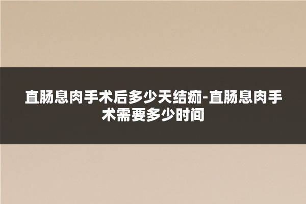 直肠息肉手术后多少天结痂-直肠息肉手术需要多少时间