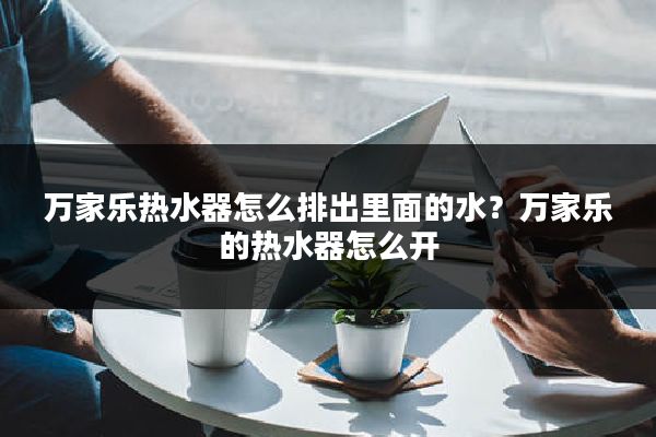 万家乐热水器怎么排出里面的水?万家乐的热水器怎么开