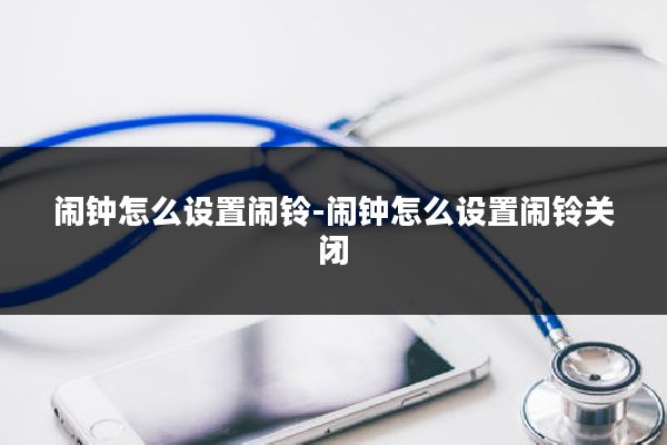 闹钟怎么设置闹铃-闹钟怎么设置闹铃关闭