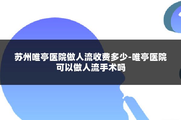 苏州唯亭医院做人流收费多少-唯亭医院可以做人流手术吗