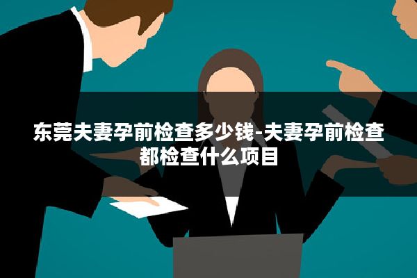 东莞夫妻孕前检查多少钱-夫妻孕前检查都检查什么项目