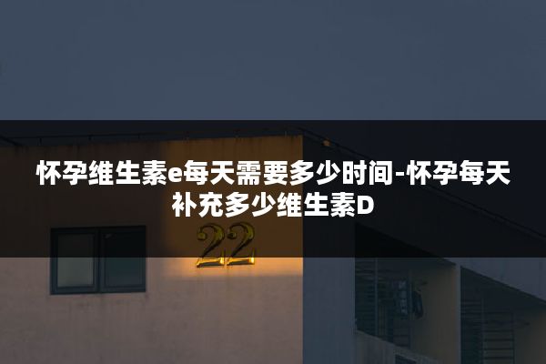 怀孕维生素e每天需要多少时间-怀孕每天补充多少维生素D