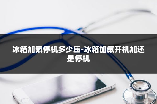 冰箱加氟停机多少压-冰箱加氟开机加还是停机