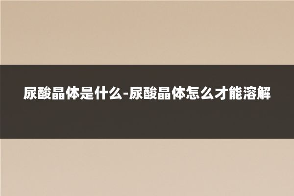 尿酸晶体是什么-尿酸晶体怎么才能溶解