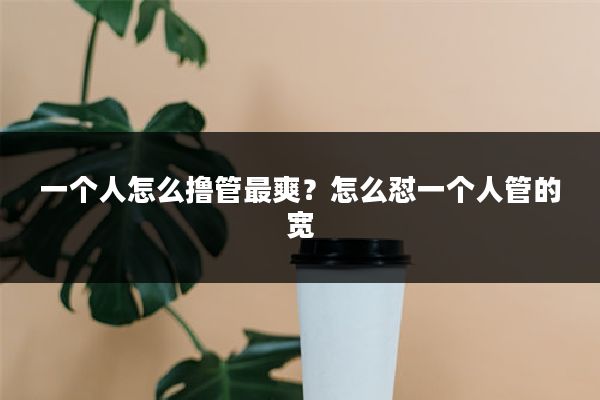 一个人怎么撸管最爽？怎么怼一个人管的宽