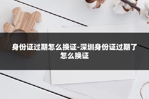 身份证过期怎么换证-深圳身份证过期了怎么换证