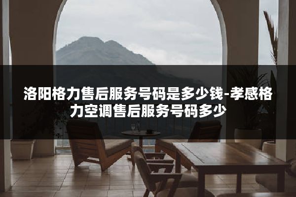 洛阳格力售后服务号码是多少钱-孝感格力空调售后服务号码多少