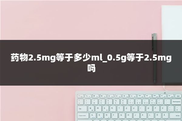 药物2.5mg等于多少ml_0.5g等于2.5mg吗