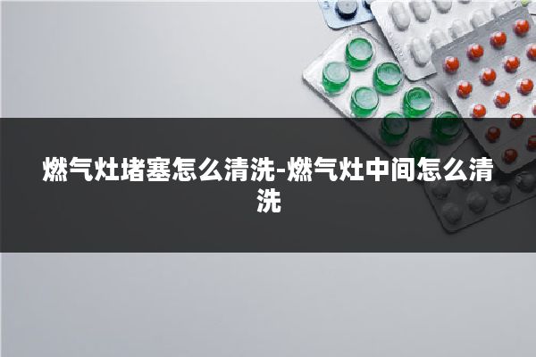 燃气灶堵塞怎么清洗-燃气灶中间怎么清洗