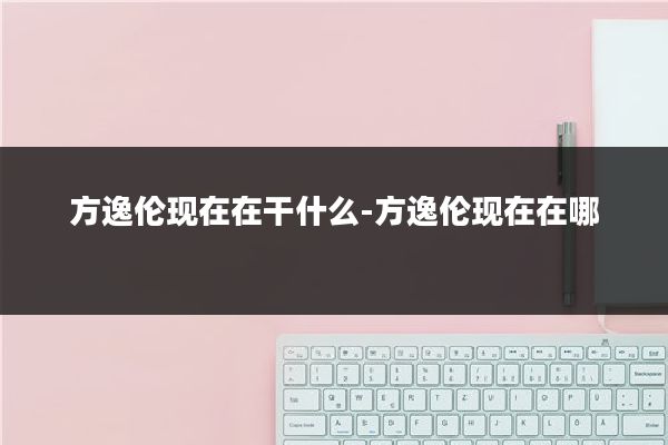 方逸伦现在在干什么-方逸伦现在在哪