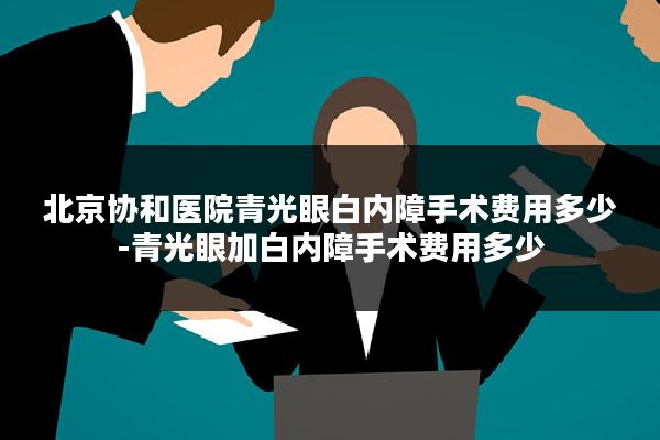 北京协和医院青光眼白内障手术费用多少-青光眼加白内障手术费用多少