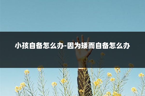 小孩自备怎么办-因为矮而自备怎么办