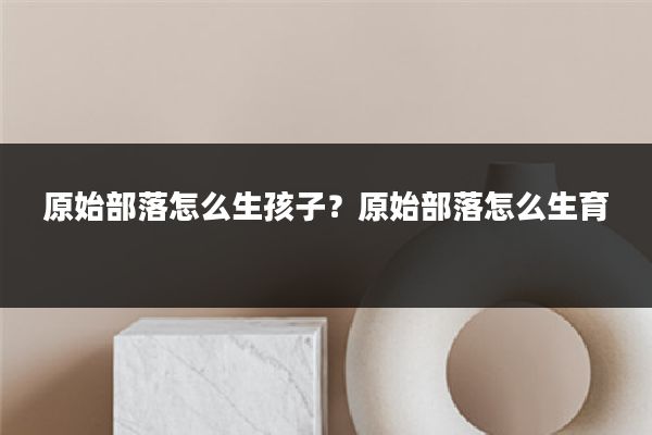原始部落怎么生孩子?原始部落怎么生育
