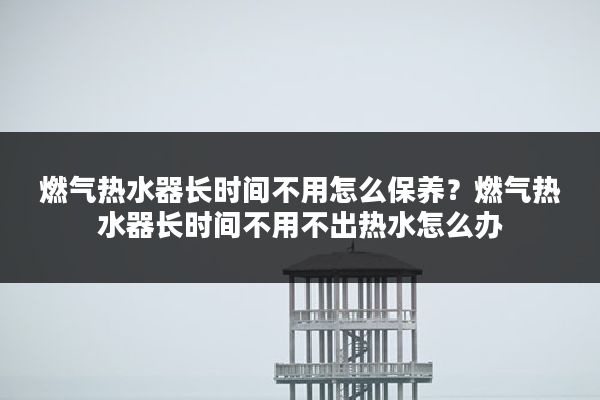 燃气热水器长时间不用怎么保养?燃气热水器长时间不用不出热水怎么办