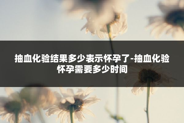 抽血化验结果多少表示怀孕了-抽血化验怀孕需要多少时间