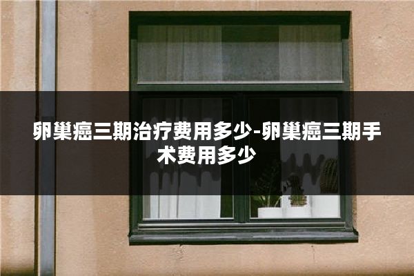 卵巢癌三期治疗费用多少-卵巢癌三期手术费用多少