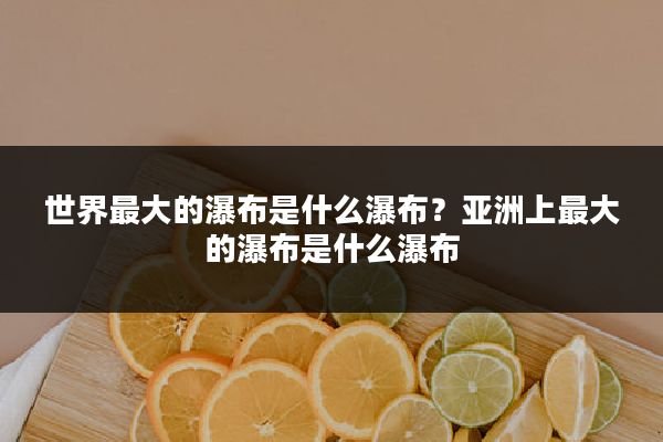 世界最大的瀑布是什么瀑布?亚洲上最大的瀑布是什么瀑布
